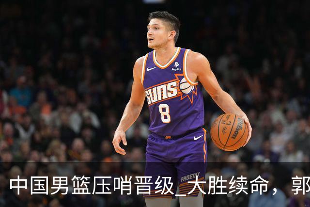 中国男篮压哨晋级 大胜续命，郭士强不会下课 但挑战才刚刚开始！